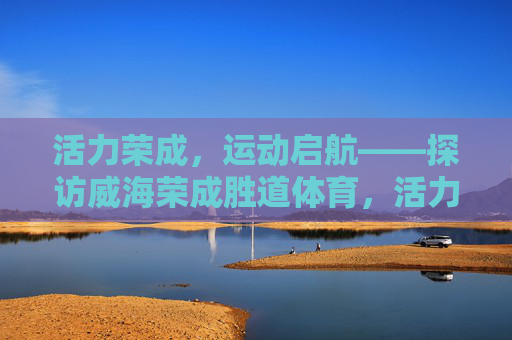 活力荣成，运动启航——探访威海荣成胜道体育，活力荣成·运动启航，探访胜道体育