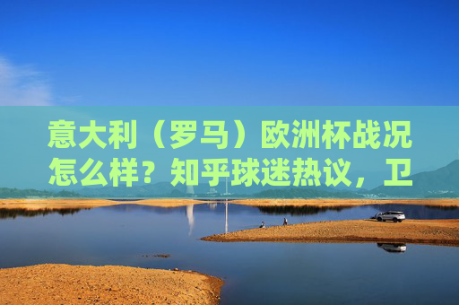 意大利（罗马）欧洲杯战况怎么样？知乎球迷热议，卫冕冠军的挣扎、战术争议与冷门时刻，卫冕意大利欧洲杯挣扎，知乎热议战术争议与冷门时刻