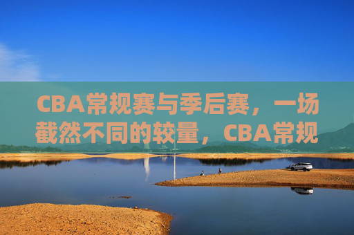 CBA常规赛与季后赛，一场截然不同的较量，CBA常规赛VS季后赛，截然不同的较量