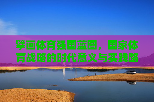 擘画体育强国蓝图，国家体育战略的时代意义与实践路径，国家体育战略，擘画体育强国蓝图的时代意义与实践路径