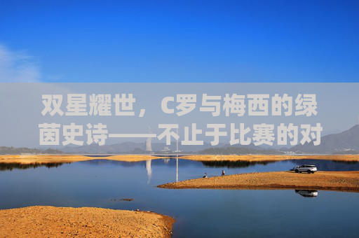 双星耀世，C罗与梅西的绿茵史诗——不止于比赛的对决，双星耀世，C罗与梅西的绿茵史诗对决
