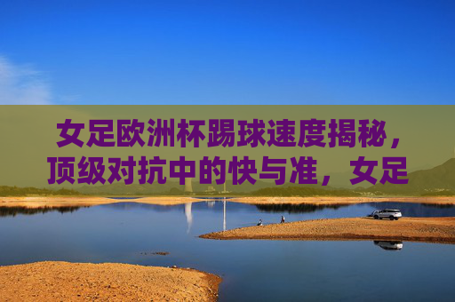 女足欧洲杯踢球速度揭秘，顶级对抗中的快与准，女足欧洲杯踢球速度，顶级对抗的快与准