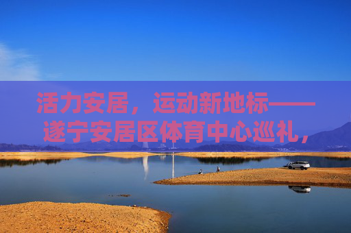 活力安居，运动新地标——遂宁安居区体育中心巡礼，活力安居运动新地标——遂宁安居区体育中心巡礼
