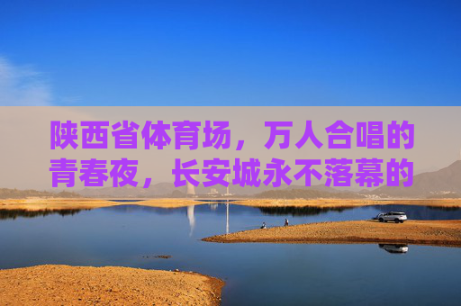 陕西省体育场，万人合唱的青春夜，长安城永不落幕的音乐狂欢，长安万人合唱夜，永不落幕的青春狂欢