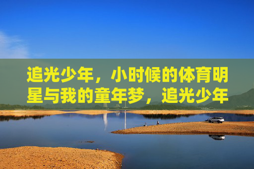 追光少年，小时候的体育明星与我的童年梦，追光少年，体育明星点亮童年梦
