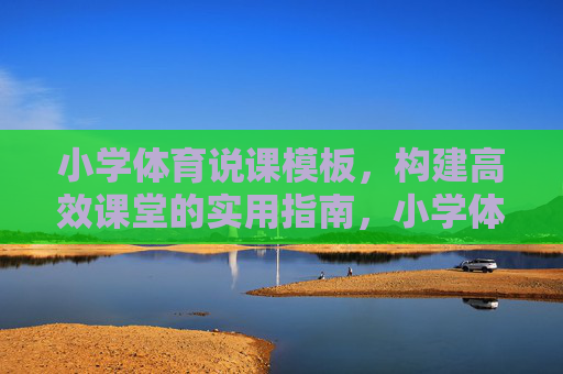 小学体育说课模板，构建高效课堂的实用指南，小学体育说课模板，高效课堂构建实用指南
