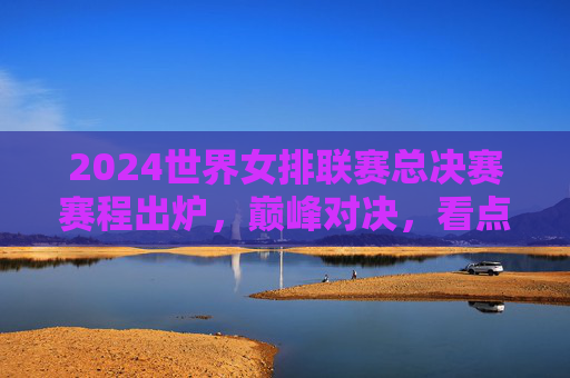 2024世界女排联赛总决赛赛程出炉，巅峰对决，看点解析，2024世界女排联赛总决赛赛程出炉，巅峰对决看点解析