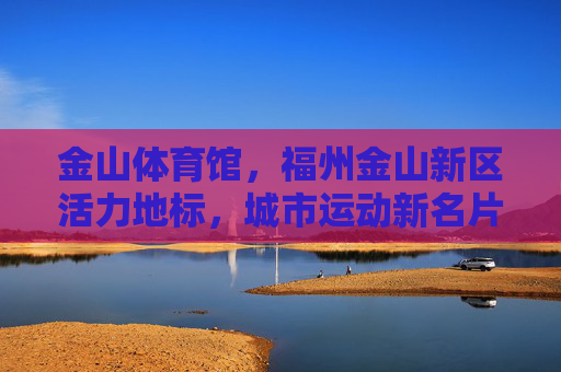 金山体育馆,福州金山新区活力地标,城市运动新名片,金山体育馆,福州金山新区活力地标 城市运动新名片 金山体育馆,福州金山新区活力地标,城市运动新名片,金山体育馆,福州金山新区活力地标 城市运动新名片