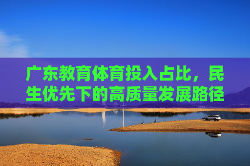 广东教育体育投入占比，民生优先下的高质量发展路径，广东教育体育投入占比，民生优先驱动的高质量发展路径