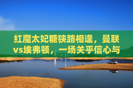 红魔太妃糖狭路相逢，曼联vs埃弗顿，一场关乎信心与保级的关键战，红魔太妃糖狭路相逢，曼联vs埃弗顿信心保级关键战