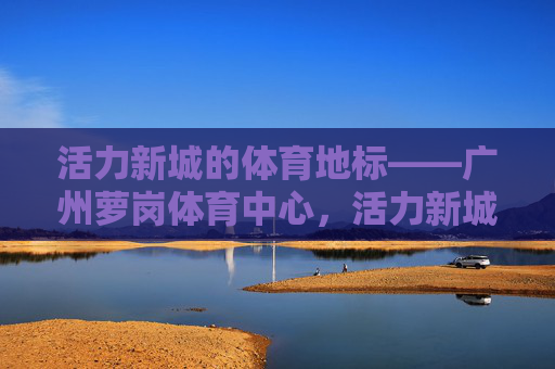 活力新城的体育地标——广州萝岗体育中心,活力新城的体育地标——广州萝岗体育中心 活力新城的体育地标——广州萝岗体育中心,活力新城的体育地标——广州萝岗体育中心