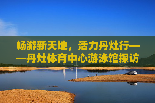 畅游新天地,活力丹灶行——丹灶体育中心游泳馆探访,畅游活力丹灶,丹灶体育中心游泳馆探访 畅游新天地,活力丹灶行——丹灶体育中心游泳馆探访,畅游活力丹灶,丹灶体育中心游泳馆探访