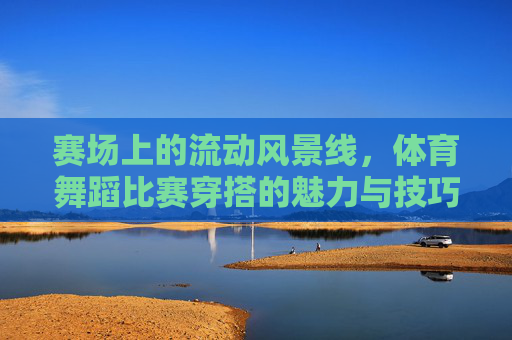 赛场上的流动风景线,体育舞蹈比赛穿搭的魅力与技巧,赛场流动风景线,体育舞蹈穿搭的魅力与技巧 赛场上的流动风景线,体育舞蹈比赛穿搭的魅力与技巧,赛场流动风景线,体育舞蹈穿搭的魅力与技巧