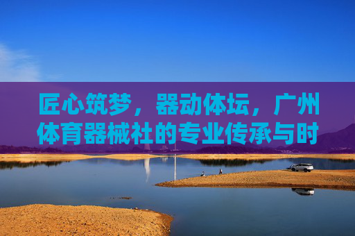 匠心筑梦,器动体坛,广州体育器械社的专业传承与时代担当,匠心筑梦,器动体坛,广州体育器械社的专业传承与担当 匠心筑梦,器动体坛,广州体育器械社的专业传承与时代担当,匠心筑梦,器动体坛,广州体育器械社的专业传承与担当