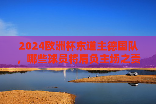 2024欧洲杯东道主德国队，哪些球员将肩负主场之责？