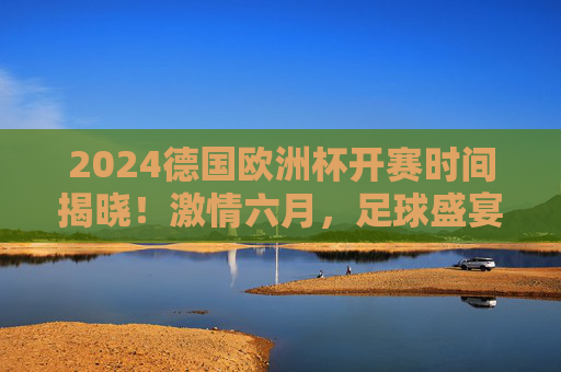 2024德国欧洲杯开赛时间揭晓！激情六月，足球盛宴即将上演，2024德国欧洲杯开赛时间揭晓！六月足球盛宴激情上演