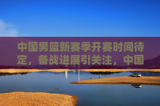 中国男篮新赛季开赛时间待定，备战进展引关注，中国男篮新赛季开赛时间待定 备战进展引关注