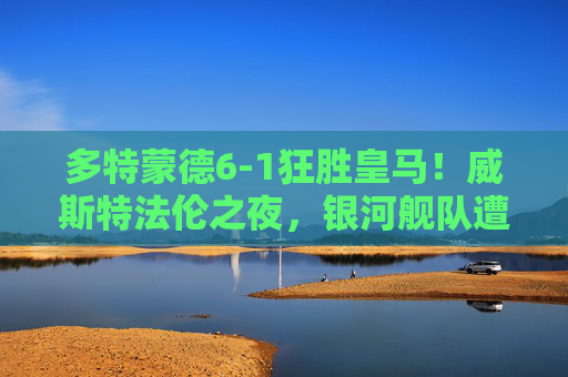 多特蒙德6-1狂胜皇马！威斯特法伦之夜，银河舰队遭遇历史性惨败，威斯特法伦之夜！多特蒙德6-1狂胜皇马，银河舰队遭历史性惨败