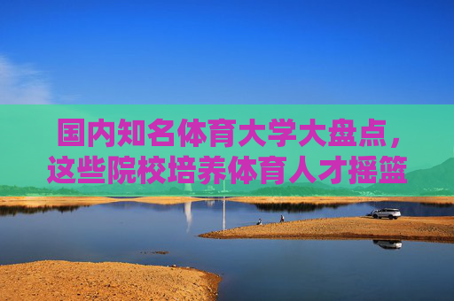 国内知名体育大学大盘点，这些院校培养体育人才摇篮，国内体育大学大盘点，体育人才培养的摇篮