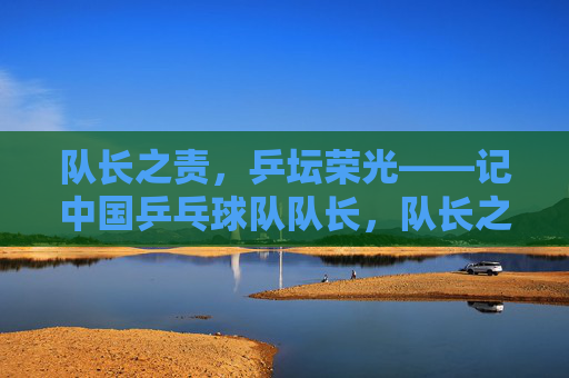 队长之责,乒坛荣光——记中国乒乓球队队长,队长之责,乒坛荣光 队长之责,乒坛荣光——记中国乒乓球队队长,队长之责,乒坛荣光