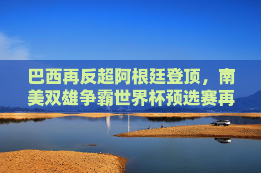 巴西再反超阿根廷登顶,南美双雄争霸世界杯预选赛再掀风云,南美双雄争霸世界杯预选赛 巴西反超阿根廷登顶 巴西再反超阿根廷登顶,南美双雄争霸世界杯预选赛再掀风云,南美双雄争霸世界杯预选赛 巴西反超阿根廷登顶