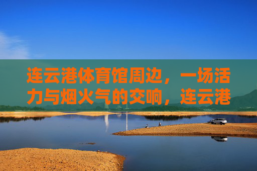 连云港体育馆周边,一场活力与烟火气的交响,连云港体育馆周边,活力与烟火气的交响 连云港体育馆周边,一场活力与烟火气的交响,连云港体育馆周边,活力与烟火气的交响