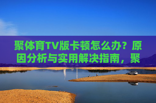 聚体育TV版卡顿怎么办?原因分析与实用解决指南,聚体育TV版卡顿原因分析与解决指南 聚体育TV版卡顿怎么办?原因分析与实用解决指南,聚体育TV版卡顿原因分析与解决指南