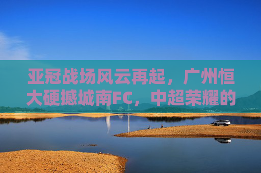 亚冠战场风云再起,广州恒大硬撼城南FC,中超荣耀的淬炼之战,亚冠淬炼战,广州恒大硬撼城南FC,争锋中超荣耀 亚冠战场风云再起,广州恒大硬撼城南FC,中超荣耀的淬炼之战,亚冠淬炼战,广州恒大硬撼城南FC,争锋中超荣耀