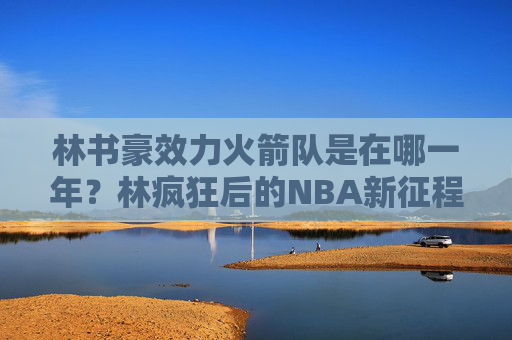 林书豪效力火箭队是在哪一年?林疯狂后的NBA新征程,林书豪效力火箭队年份,林疯狂后的NBA新征程 林书豪效力火箭队是在哪一年?林疯狂后的NBA新征程,林书豪效力火箭队年份,林疯狂后的NBA新征程