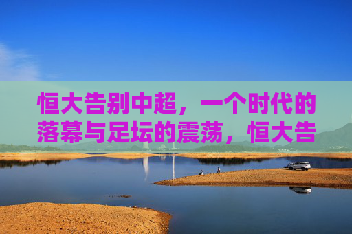 恒大告别中超,一个时代的落幕与足坛的震荡,恒大告别中超,一个时代的落幕与足坛震荡 恒大告别中超,一个时代的落幕与足坛的震荡,恒大告别中超,一个时代的落幕与足坛震荡