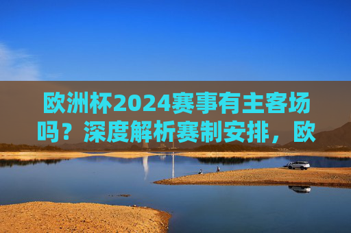 欧洲杯2024赛事有主客场吗?深度解析赛制安排,欧洲杯2024有主客场吗?深度解析赛制安排 欧洲杯2024赛事有主客场吗?深度解析赛制安排,欧洲杯2024有主客场吗?深度解析赛制安排