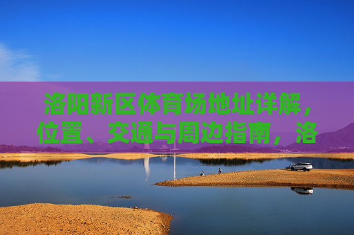 洛阳新区体育场地址详解，位置、交通与周边指南，洛阳新区体育场位置、交通与周边指南