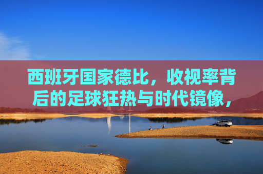 西班牙国家德比,收视率背后的足球狂热与时代镜像,西班牙国家德比,收视率映照的足球狂热与时代镜像 西班牙国家德比,收视率背后的足球狂热与时代镜像,西班牙国家德比,收视率映照的足球狂热与时代镜像