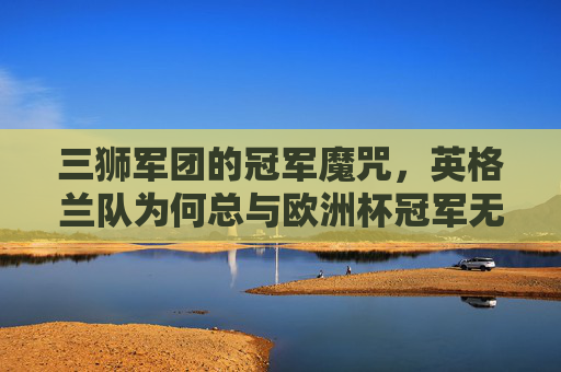 三狮军团的冠军魔咒,英格兰队为何总与欧洲杯冠军无缘,三狮军团的欧洲杯魔咒,冠军为何总无缘? 三狮军团的冠军魔咒,英格兰队为何总与欧洲杯冠军无缘,三狮军团的欧洲杯魔咒,冠军为何总无缘?