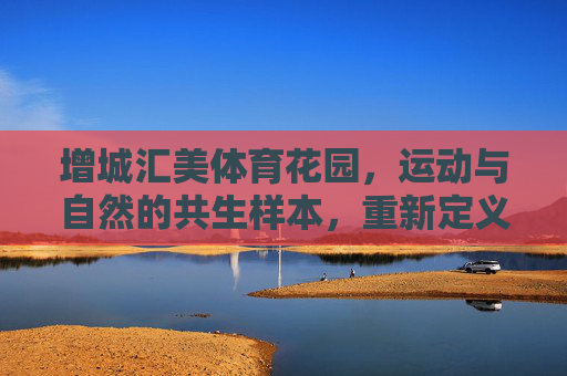 增城汇美体育花园,运动与自然的共生样本,重新定义健康人居新体验,增城汇美体育花园,运动与自然共生的健康人居新样本 增城汇美体育花园,运动与自然的共生样本,重新定义健康人居新体验,增城汇美体育花园,运动与自然共生的健康人居新样本