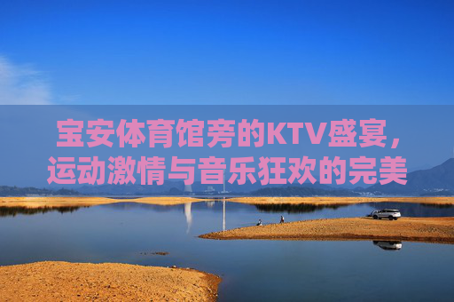 宝安体育馆旁的KTV盛宴,运动激情与音乐狂欢的完美邂逅,宝安体育馆旁KTV,运动激情与音乐狂欢的完美邂逅 宝安体育馆旁的KTV盛宴,运动激情与音乐狂欢的完美邂逅,宝安体育馆旁KTV,运动激情与音乐狂欢的完美邂逅