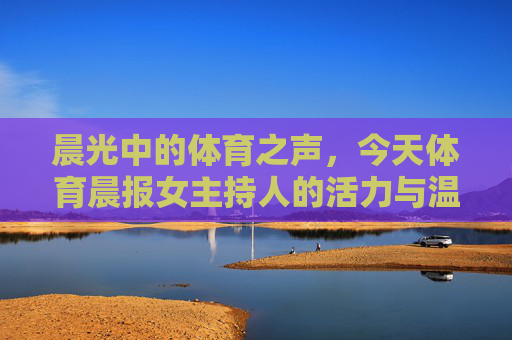 晨光中的体育之声，今天体育晨报女主持人的活力与温度，晨光中的体育之声，体育晨报女主持人的活力与温度
