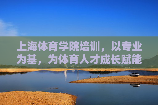 上海体育学院培训，以专业为基，为体育人才成长赋能，上海体育学院培训，以专业为基，为体育人才成长赋能