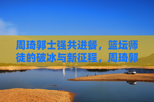 周琦郭士强共进餐,篮坛师徒的破冰与新征程,周琦郭士强师徒共进餐,破冰启新程 周琦郭士强共进餐,篮坛师徒的破冰与新征程,周琦郭士强师徒共进餐,破冰启新程