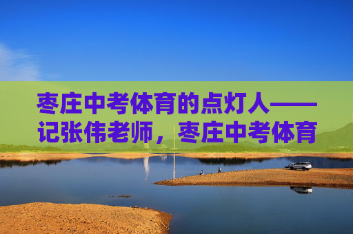 枣庄中考体育的点灯人——记张伟老师，枣庄中考体育点灯人张伟老师