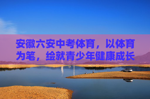 安徽六安中考体育，以体育为笔，绘就青少年健康成长新图景，安徽六安中考体育，以体育为笔，绘就青少年健康成长新图景