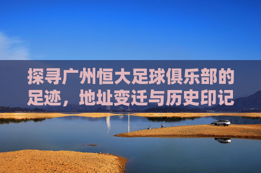 探寻广州恒大足球俱乐部的足迹,地址变迁与历史印记 探寻广州恒大足球俱乐部的足迹,地址变迁与历史印记