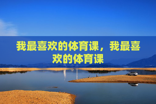 我最喜欢的体育课,我最喜欢的体育课 我最喜欢的体育课,我最喜欢的体育课