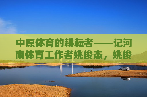 中原体育的耕耘者——记河南体育工作者姚俊杰,姚俊杰,中原体育的耕耘者 中原体育的耕耘者——记河南体育工作者姚俊杰,姚俊杰,中原体育的耕耘者