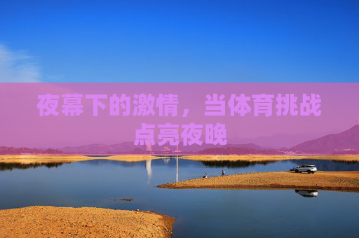 夜幕下的激情,当体育挑战点亮夜晚 夜幕下的激情,当体育挑战点亮夜晚