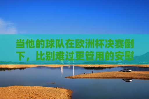 当他的球队在欧洲杯决赛倒下，比别难过更管用的安慰指南，欧洲杯决赛失利，比别难过更管用的安慰指南