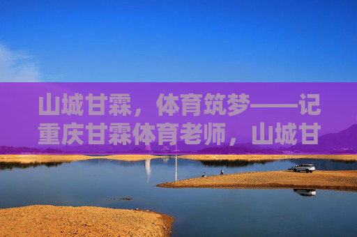 山城甘霖,体育筑梦——记重庆甘霖体育老师,山城甘霖,体育筑梦的师者 山城甘霖,体育筑梦——记重庆甘霖体育老师,山城甘霖,体育筑梦的师者