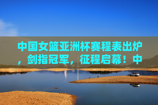 中国女篮亚洲杯赛程表出炉，剑指冠军，征程启幕！中国女篮亚洲杯赛程出炉 剑指冠军征程启幕