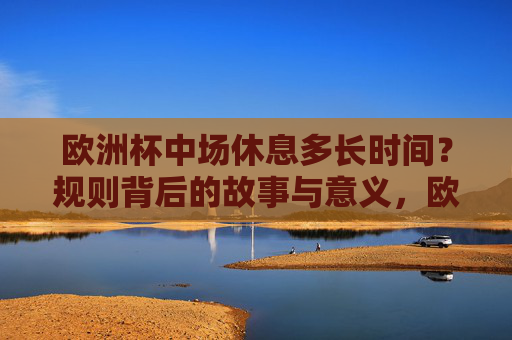 欧洲杯中场休息多长时间？规则背后的故事与意义，欧洲杯中场休息时长及规则背后的故事