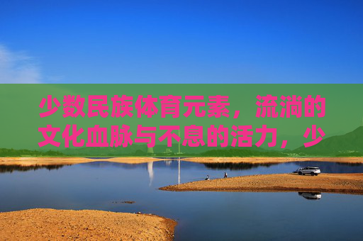 少数民族体育元素,流淌的文化血脉与不息的活力,少数民族体育元素,流淌的文化血脉与不息活力 少数民族体育元素,流淌的文化血脉与不息的活力,少数民族体育元素,流淌的文化血脉与不息活力